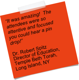 “It was amazing!  The attendees were so attentive and focused you could hear a pin drop!”  

Dr. Robert Spitz
Director of Education,
Temple Beth Torah, 
Long Island, NY